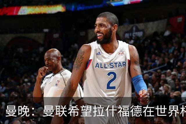 曼晚：曼联希望拉什福德在世界杯尽可能表现出色，这有助于出售他